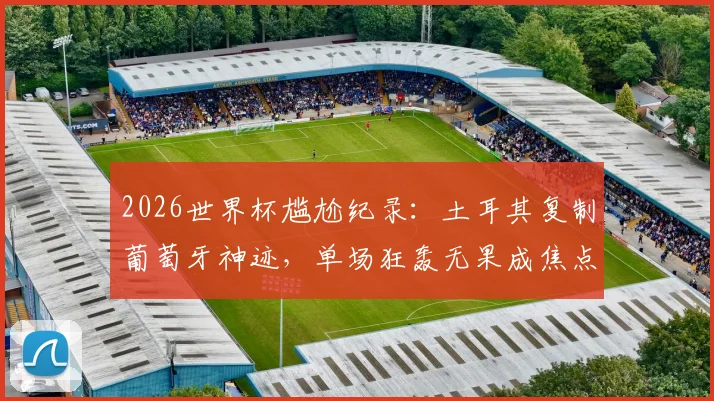 2026世界杯尴尬纪录:土耳其复制葡萄牙神迹,单场狂轰无果成焦点