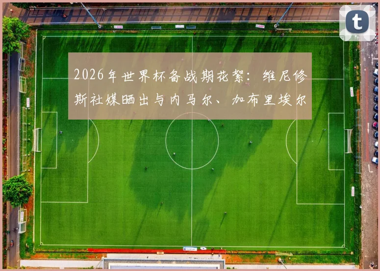 2026年世界杯备战期花絮：维尼修斯社媒晒出与内马尔、加布里埃尔、吉马良斯打牌休闲照引热议