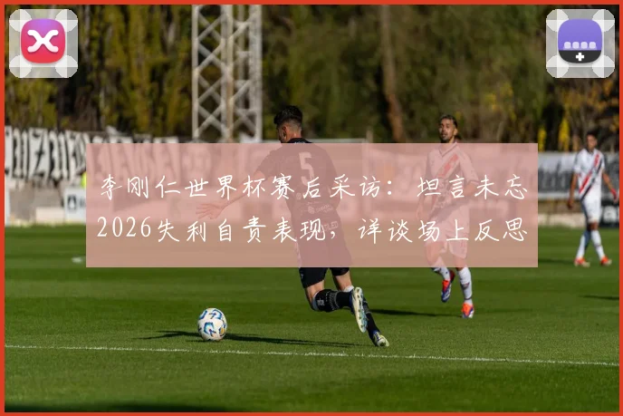 李刚仁世界杯赛后采访:坦言未忘2026失利自责表现,详谈场上反思与未来展望