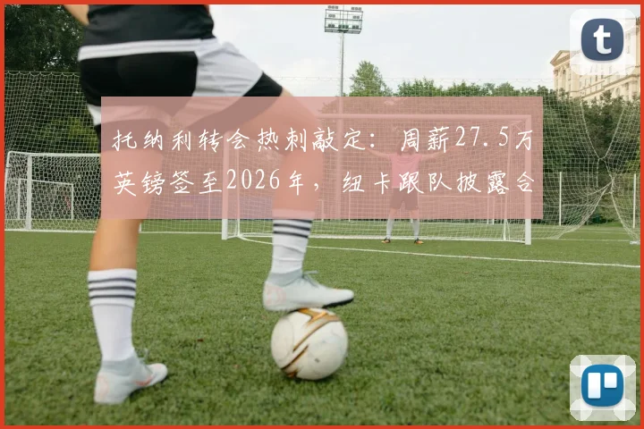 托纳利转会热刺敲定：周薪27.5万英镑签至2026年，纽卡跟队披露合同核心细节