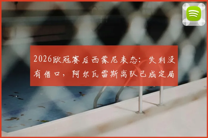 2026欧冠赛后西蒙尼表态：失利没有借口，阿尔瓦雷斯离队已成定局？马竞主帅专访实录