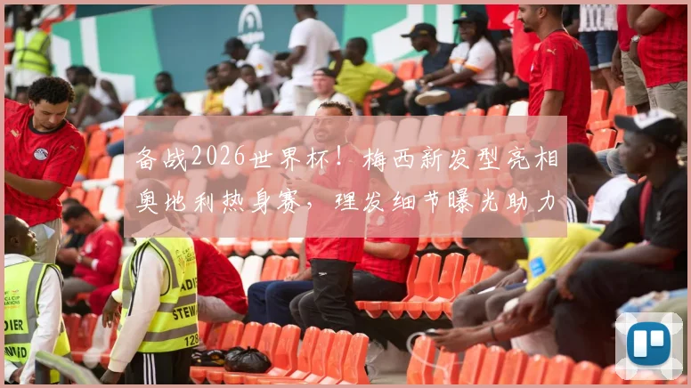 备战2026世界杯！梅西新发型亮相奥地利热身赛，理发细节曝光助力冲击射手王