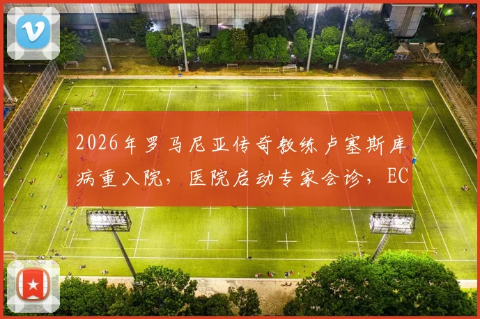 2026年罗马尼亚传奇教练卢塞斯库病重入院,医院启动专家会诊,ECMO治疗意味着什么