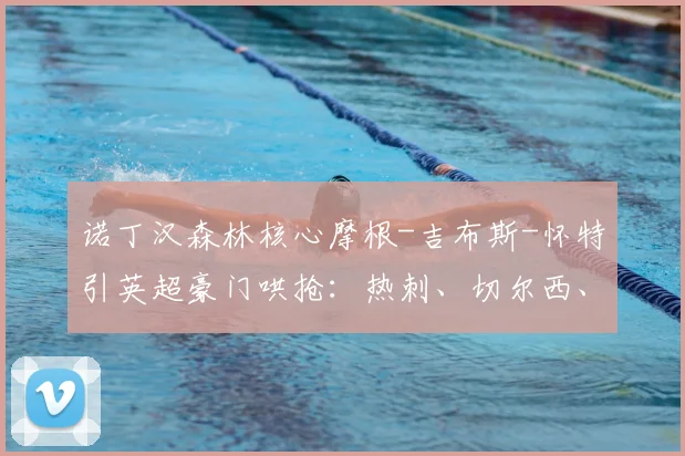 诺丁汉森林核心摩根-吉布斯-怀特引英超豪门哄抢:热刺、切尔西、维拉、曼联2026赛季转会目标分析