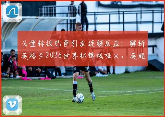 戈登转投巴萨引发连锁反应:解析英格兰2026世界杯锋线哑火,英超球员进球荒成最大痛点