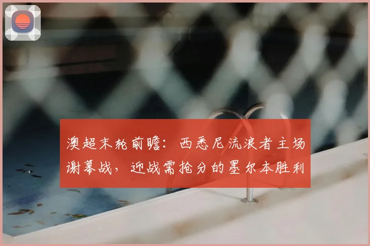 澳超末轮前瞻：西悉尼流浪者主场谢幕战，迎战需抢分的墨尔本胜利，2026赛季关键战解析